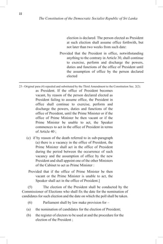 22
The Constitution of the Democratic Socialist Republic of Sri Lanka
election is declared. The person elected as President
at such election shall assume office forthwith, but
not later than two weeks from such date:
Provided that the President in office, notwithstanding
anything to the contrary in Article 30, shall continue
to exercise, perform and discharge the powers,
duties and functions of the office of President until
the assumption of office by the person declared
elected
23 - Original para (4) repealed and substituted by the Third Amendment to the Constitution Sec. 2(2).
as President. If the office of President becomes
vacant, by reason of the person declared elected as
President failing to assume office, the President in
office shall continue to exercise, perform and
discharge the powers, duties and functions of the
office of President, until the Prime Minister or if the
office of Prime Minister be then vacant or if the
Prime Minister be unable to act, the Speaker
commences to act in the office of President in terms
of Article 40 ;
(c) if by reason of the death referred to in sub-paragraph
(a) there is a vacancy in the office of President, the
Prime Minister shall act in the office of President
during the period between the occurrence of such
vacancy and the assumption of office by the new
President and shall appoint one of the other Ministers
of the Cabinet to act as Prime Minister :
Provided that if the office of Prime Minister be then
vacant or the Prime Minister is unable to act, the
Speaker shall act in the office of President.]
(5) The election of the President shall be conducted by the
Commissioner of Elections who shall fix the date for the nomination of
candidates for such election and the date on which the poll shall be taken.
(6) Parliament shall by law make provision for –
(a) the nomination of candidates for the election of President;
(b) the register of electors to be used at and the procedure for the
election of the President ;
 