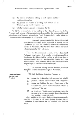 23The
Constitution of the Democratic Socialist Republic of Sri Lanka
(c) the creation of offences relating to such election and the
punishment therefor ;
(d) the grounds and manner of avoiding such election and of
determining any disputed election ; and
(e) all other matters necessary or incidental thereto.
32. (1) The person elected or succeeding to the office of Assumption of office
President shall assume office upon taking and subscribing the oath or making and
subscribing the affirmation, set out in the Fourth Schedule, in Sri Lanka before the
Chief Justice or any other Judge of the Supreme Court.
(2) Upon such assumption of office the President shall
cease to hold any other office created or recognized by the
Constitution and if he is a Member of Parliament, shall vacate
his seat in Parliament. The President shall not hold any other
office or place of profit whatsoever.
24
(3) The President shall, by virtue of his office attend
Parliament once in every three months. In the discharge of this
function the President shall be entitled to all the privileges,
immunities and powers of a Member of Parliament, other than
the entitlement to vote, and shall not be liable for any breach of
the privileges of Parliament or of its members.
25
(4) The President shall by virtue of his office, also have
the right to address and send messages to Parliament.
26
Duties, powers and [ 33. (1) It shall be the duty of the President to -
functions of the
President. (a)
(b)
(c)
(d)
ensure that the Constitution is respected and upheld;
promote national reconciliation and integration;
ensure and facilitate the proper functioning of the
Constitutional Council and the institutions referred to
in Chapter VIIA; and
on the advice of the Election Commission, ensure the
creation of proper conditions for the conduct of free
and fair elections and referenda.
(2) In addition to the powers, duties and functions expressly
conferred or imposed on, or assigned to the President by the
Constitution or other written law, the President shall have the
power -
 
