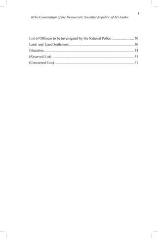 i
iiThe Constitution of the Democratic Socialist Republic of Sri Lanka
List of Offences to be investigated by the National Police ......................... 50
Land and Land Settlement......................................................................... 50
Education..................................................................................................... 53
(Reserved List) ............................................................................................ 55
(Concurrent List)......................................................................................... 61
 