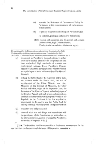 24
The Constitution of the Democratic Socialist Republic of Sri Lanka
(a) to make the Statement of Government Policy in
Parliament at the commencement of each session
of Parliament;
(b) to preside at ceremonial sittings of Parliament; (c)
to summon, prorogue and dissolve Parliament;
(d) to receive and recognize, and to appoint and accredit
Ambassadors, High Commissioners,
Plenipotentiaries and other diplomatic agents;
24 - substituted by the Eighteenth Amendment to the Constitution Sec 3.(1)
25 - inserted by the Eighteenth Amendment to the Constitution Sec 3.(2)
26 - Article 33 substituted by the Nineteenth Amendment to the Constitution Sec 5
(e) to appoint as President’s Counsel, attorneys-at-law
who have reached eminence in the profession and
have maintained high standards of conduct and
professional rectitude. Every President’s Counsel
appointed under this paragraph shall be entitled to all
such privileges as were hitherto enjoyed by Queen’s
Counsel;
(f) to keep the Public Seal of the Republic, and to make
and execute under the Public Seal, the acts of
appointment of the Prime Minister and other
Ministers of the Cabinet of Ministers, the Chief
Justice and other judges of the Supreme Court, the
President of the Court of Appeal and other judges of
the Court of Appeal, and such grants and dispositions
of lands and other immovable property vested in the
Republic as the President is by law required or
empowered to do, and to use the Public Seal for
sealing all things whatsoever that shall pass that Seal;
(g) to declare war and peace; and
(h) to do all such acts and things, not inconsistent with
the provisions of the Constitution or written law, as
by international law, custom or usage the President is
authorized or required to do. ]
27
[ 33A. The President shall be responsible to Parliament President to be for the
due exercise, performance and discharge of his powers, responsible to
 