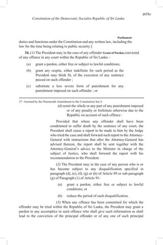 25The
Constitution of the Democratic Socialist Republic of Sri Lanka
Parliament
duties and functions under the Constitution and any written law, including the
law for the time being relating to public security.]
34. (1) The President may in the case of any offender Grant of Pardon convicted
of any offence in any court within the Republic of Sri Lanka –
(a) grant a pardon, either free or subject to lawful conditions;
(b) grant any respite, either indefinite for such period as the
President may think fit, of the execution of any sentence
passed on such offender ;
(c) substitute a less severe form of punishment for any
punishment imposed on such offender ; or
27 - Inserted by the Nineteenth Amendment to the Constitution Sec 6
(d) remit the whole or any part of any punishment imposed
or of any penalty or forfeiture otherwise due to the
Republic on account of such offence :
Provided that where any offender shall have been
condemned to suffer death by the sentence of any court, the
President shall cause a report to be made to him by the Judge
who tried the case and shall forward such report to the Attorney-
General with instructions that after the Attorney-General has
advised thereon, the report shall be sent together with the
Attorney-General’s advice to the Minister in charge of the
subject of Justice, who shall forward the report with his
recommendation to the President.
(2) The President may in the case of any person who is or
has become subject to any disqualification specified in
paragraph (d), (e), (f), (g) or (h) of Article 89 or sub-paragraph
(g) of Paragraph (1) of Article 91-
(a) grant a pardon, either free or subject to lawful
conditions; or
(b) reduce the period of such disqualification.
(3) When any offence has been committed for which the
offender may be tried within the Republic of Sri Lanka, the President may grant a
pardon to any accomplice in such offence who shall give such information as shall
lead to the conviction of the principal offender or of any one of such principal
 