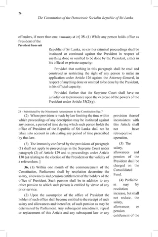 26
The Constitution of the Democratic Socialist Republic of Sri Lanka
offenders, if more than one. Immunity of 28[ 35. (1) While any person holds office as
President of the
President from suit
Republic of Sri Lanka, no civil or criminal proceedings shall be
instituted or continued against the President in respect of
anything done or omitted to be done by the President, either in
his official or private capacity:
Provided that nothing in this paragraph shall be read and
construed as restricting the right of any person to make an
application under Article 126 against the Attorney-General, in
respect of anything done or omitted to be done by the President,
in his official capacity:
Provided further that the Supreme Court shall have no
jurisdiction to pronounce upon the exercise of the powers of the
President under Article 33(2)(g).
28 - Substituted by the Nineteenth Amendment to the Constitution Sec.7
(2) Where provision is made by law limiting the time within
which proceedings of any description may be instituted against
any person, a period of time during which such person holds the
office of President of the Republic of Sri Lanka shall not be
taken into account in calculating any period of time prescribed
by that law.
(3) The immunity conferred by the provisions of paragraph
(1) shall not apply to proceedings in the Supreme Court under
paragraph (2) of Article 129 and to proceedings under Article
130 (a) relating to the election of the President or the validity of
a referendum. ]
36. (1) Within one month of the commencement of the
Constitution, Parliament shall by resolution determine the
salary, allowances and pension entitlement of the holders of the
office of President. Such pension shall be in addition to any
other pension to which such person is entitled by virtue of any
prior service.
(2) Upon the assumption of the office of President the
holder of such office shall become entitled to the receipt of such
salary and allowances and thereafter, of such pension as may be
determined by Parliament. Any subsequent amendment, repeal
or replacement of this Article and any subsequent law or any
provision thereof
inconsistent with
this Article shall
not have
retrospective
operation.
(3) The
salary,
allowances and
pension of the
President shall be
charged on the
Consolidated
Fund.
(4) Parliame
nt may by
resolution
increase, but shall
not reduce, the
salary,
allowances or
pension
entitlement of the
 