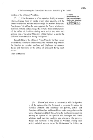 27The
Constitution of the Democratic Socialist Republic of Sri Lanka
holders of the office of President.
37. (1) If the President is of the opinion that by reason of
illness, absence from Sri Lanka or any other cause he will be
unable to exercise, perform and discharge the powers, duties and
functions of his office, he may appoint the Prime Minister to
exercise, perform and discharge the powers, duties and functions
of the office of President during such period and may also
appoint one of the other Ministers of the Cabinet to act in the
office of Prime Minister during such period :
Provided that if the office of Prime Minister be then vacant
or the Prime Minister is unable to act, the President may appoint
the Speaker to exercise, perform and discharge the powers,
duties and functions of the office of president during such
period.
Salary and Pension
Exercise,
performance and
discharge of powers,
duties and functions
of the President by
the Prime Minister
(2) If the Chief Justice in consultation with the Speaker
is of the opinion that the President is temporarily unable to
exercise, perform and discharge the powers, duties and
functions of his office and is unable to make an appointment in
terms of paragraph (1) of this Article, he shall communicate in
writing his opinion to the Speaker and thereupon the Prime
Minister shall exercise, perform and discharge the powers,
duties and functions of the office of President during such
period and shall appoint one of the Ministers of the Cabinet to
 