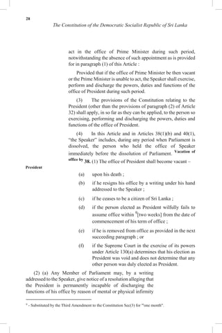 28
The Constitution of the Democratic Socialist Republic of Sri Lanka
act in the office of Prime Minister during such period,
notwithstanding the absence of such appointment as is provided
for in paragraph (1) of this Article :
Provided that if the office of Prime Minister be then vacant
or the Prime Minister is unable to act, the Speaker shall exercise,
perform and discharge the powers, duties and functions of the
office of President during such period.
(3) The provisions of the Constitution relating to the
President (other than the provisions of paragraph (2) of Article
32) shall apply, in so far as they can be applied, to the person so
exercising, performing and discharging the powers, duties and
functions of the office of President.
(4) In this Article and in Articles 38(1)(b) and 40(1),
“the Speaker” includes, during any period when Parliament is
dissolved, the person who held the office of Speaker
immediately before the dissolution of Parliament. Vacation of
office by
38. (1) The office of President shall become vacant –
President
(a) upon his death ;
(b) if he resigns his office by a writing under his hand
addressed to the Speaker ;
(c) if he ceases to be a citizen of Sri Lanka ;
(d) if the person elected as President wilfully fails to
assume office within 9
[two weeks] from the date of
commencement of his term of office ;
(e) if he is removed from office as provided in the next
succeeding paragraph ; or
(f) if the Supreme Court in the exercise of its powers
under Article 130(a) determines that his election as
President was void and does not determine that any
other person was duly elected as President.
(2) (a) Any Member of Parliament may, by a writing
addressed to the Speaker, give notice of a resolution alleging that
the President is permanently incapable of discharging the
functions of his office by reason of mental or physical infirmity
9
- Substituted by the Third Amendment to the Constitution Sec(3) for '"one month".
 