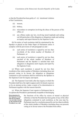 29The
Constitution of the Democratic Socialist Republic of Sri Lanka
or that the President has been guilty of – (i) intentional violation
of the Constitution,
(ii) treason,
(iii) bribery,
(iv) misconduct or corruption involving the abuse of the powers of his
office, or
(v) any offence under any law, involving moral turpitude and setting
out full particulars of the allegation or allegations made and seeking
an inquiry and report thereon by the Supreme Court.
(b) No notice of such resolution shall be entertained by the
Speaker or placed on the Order Paper of Parliament unless it
complies with the provisions of sub-paragraph (a) and –
(i) such notice of resolution is signed by not less than
two-thirds of the whole number of Members of
Parliament ; or
(ii) such notice of resolution is signed by not less than
one-half of the whole number of Members of
Parliament and the Speaker is satisfied that such
allegation or allegations merit inquiry and report by
the Supreme Court.
(c) Where such resolution is passed by not less than
twothirds of the whole number of Members (including those not
present) voting in its favour, the allegation or allegations
contained in such resolution shall be referred by the Speaker to
the Supreme Court for inquiry and report.
(d) The Supreme Court shall, after due inquiry at which the
President shall have the right to appear and to be heard, in person
or by an attorney-at-law, make a report of its determination to
Parliament together with the reasons therefor.
(e) Where the Supreme Court reports to Parliament that in
its opinion the President is permanently incapable of discharging
Determination by
the Supreme Court
that the President
was not duly elected
or the election of the
President was void
the functions of his office by reason of mental or physical
infirmity or that the President has been guilty of any of the other
allegations contained in such resolution, as the case may be,
Parliament may by a resolution passed by not less than twothirds
of the whole number of Members (including those not present)
voting in its favour remove the President from office.
 