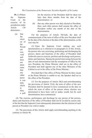 30
The Constitution of the Democratic Socialist Republic of Sri Lanka
39. (1) Where
the Supreme
Court in the
exercise of its
jurisdiction under
Article 130
determines –
(a) that
the
electi
on of
the
Presid
ent
was
void
and
does
not
deter
mine
that
any
other
perso
n was
duly
electe
d,
then,
a poll
for the election of the President shall be taken not
later than three months from the date of the
determination ; or
(b) that any other person was duly elected as President,
then, such other person shall assume the office of
President within one month of the date of the
determination.
For the purposes of Article 38(1)(d), the date of
commencement of the term of office of the new President shall
be the date of his election or the date of the determination, as the
case may be.
(2) Upon the Supreme Court making any such
determination as is referred to in paragraph (1) of this Article,
the person who was exercising, performing and discharging the
powers, duties and functions of the office of President shall
forthwith cease to exercise, perform and discharge such powers,
duties and functions. During the period intervening between the
date of such determination and the assumption of office by the
new President, the Prime Minister shall act in the office of
President and shall appoint one of the other Ministers of the
Cabinet to act in the office of the Prime Minister :
Provided that if the office of Prime Minister be then vacant
or the Prime Minister is unable to act, the Speaker shall act in
the office of the President.
(3) For the purposes of Article 30(2) and notwithstanding
the provisions of Article 31(4), the term of office of the new
President shall be deemed to have commenced on the date on
which the term of office of the person whose election was
determined to have been void or undue would, but for such
determination, have commenced.
(4) The exercise, performance and discharge by any person of the powers,
duties and functions of the office of President shall not be invalid by reason only
of the fact that the Supreme Court subsequently determines that the election of such
person as President was void or undue.
(5) The provisions of this Article shall apply notwithstanding anything to the
contrary in Article 40.
 