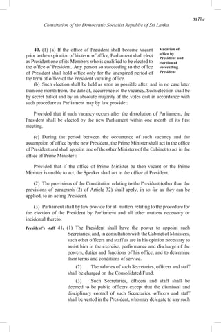 31The
Constitution of the Democratic Socialist Republic of Sri Lanka
40. (1) (a) If the office of President shall become vacant
prior to the expiration of his term of office, Parliament shall elect
as President one of its Members who is qualified to be elected to
the office of President. Any person so succeeding to the office
of President shall hold office only for the unexpired period of
the term of office of the President vacating office.
Vacation of
office by
President and
election of
succeeding
President
(b) Such election shall be held as soon as possible after, and in no case later
than one month from, the date of, occurrence of the vacancy. Such election shall be
by secret ballot and by an absolute majority of the votes cast in accordance with
such procedure as Parliament may by law provide :
Provided that if such vacancy occurs after the dissolution of Parliament, the
President shall be elected by the new Parliament within one month of its first
meeting.
(c) During the period between the occurrence of such vacancy and the
assumption of office by the new President, the Prime Minister shall act in the office
of President and shall appoint one of the other Ministers of the Cabinet to act in the
office of Prime Minister :
Provided that if the office of Prime Minister be then vacant or the Prime
Minister is unable to act, the Speaker shall act in the office of President.
(2) The provisions of the Constitution relating to the President (other than the
provisions of paragraph (2) of Article 32) shall apply, in so far as they can be
applied, to an acting President.
(3) Parliament shall by law provide for all matters relating to the procedure for
the election of the President by Parliament and all other matters necessary or
incidental thereto.
President's staff 41. (1) The President shall have the power to appoint such
Secretaries, and, in consultation with the Cabinet of Ministers,
such other officers and staff as are in his opinion necessary to
assist him in the exercise, performance and discharge of the
powers, duties and functions of his office, and to determine
their terms and conditions of service.
(2) The salaries of such Secretaries, officers and staff
shall be charged on the Consolidated Fund.
(3) Such Secretaries, officers and staff shall be
deemed to be public officers except that the dismissal and
disciplinary control of such Secretaries, officers and staff
shall be vested in the President, who may delegate to any such
 