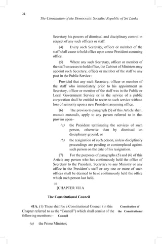 32
The Constitution of the Democratic Socialist Republic of Sri Lanka
Secretary his powers of dismissal and disciplinary control in
respect of any such officers or staff.
(4) Every such Secretary, officer or member of the
staff shall cease to hold office upon a new President assuming
office.
(5) Where any such Secretary, officer or member of
the staff so ceases to hold office, the Cabinet of Ministers may
appoint such Secretary, officer or member of the staff to any
post in the Public Service :
Provided that any such Secretary, officer or member of
the staff who immediately prior to his appointment as
Secretary, officer or member of the staff was in the Public or
Local Government Service or in the service of a public
corporation shall be entitled to revert to such service without
loss of seniority upon a new President assuming office.
(6) The proviso to paragraph (5) of this Article shall,
mutatis mutandis, apply to any person referred to in that
proviso upon–
(a) the President terminating the services of such
person, otherwise than by dismissal on
disciplinary ground; or
(b) the resignation of such person, unless disciplinary
proceedings are pending or contemplated against
such person on the date of his resignation.
(7) For the purposes of paragraphs (5) and (6) of this
Article any person who has continuously held the office of
Secretary to the President, Secretary to any Ministry or any
office in the President’s staff or any one or more of such
offices shall be deemed to have continuously held the office
which such person last held.
30
[CHAPTER VII A
The Constitutional Council
41A. (1) There shall be a Constitutional Council (in this Constitution of
Chapter referred to as the “Council”) which shall consist of the the Constitutional
following members:– Council
(a) the Prime Minister;
 