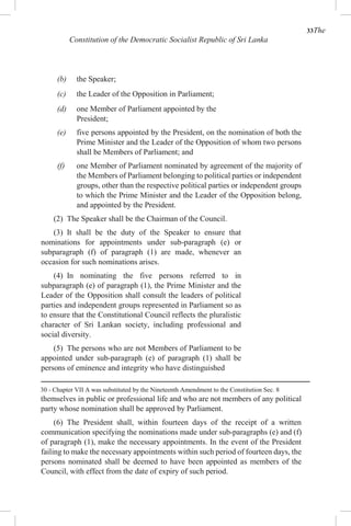 33The
Constitution of the Democratic Socialist Republic of Sri Lanka
(b) the Speaker;
(c) the Leader of the Opposition in Parliament;
(d) one Member of Parliament appointed by the
President;
(e) five persons appointed by the President, on the nomination of both the
Prime Minister and the Leader of the Opposition of whom two persons
shall be Members of Parliament; and
(f) one Member of Parliament nominated by agreement of the majority of
the Members of Parliament belonging to political parties or independent
groups, other than the respective political parties or independent groups
to which the Prime Minister and the Leader of the Opposition belong,
and appointed by the President.
(2) The Speaker shall be the Chairman of the Council.
(3) It shall be the duty of the Speaker to ensure that
nominations for appointments under sub-paragraph (e) or
subparagraph (f) of paragraph (1) are made, whenever an
occasion for such nominations arises.
(4) In nominating the five persons referred to in
subparagraph (e) of paragraph (1), the Prime Minister and the
Leader of the Opposition shall consult the leaders of political
parties and independent groups represented in Parliament so as
to ensure that the Constitutional Council reflects the pluralistic
character of Sri Lankan society, including professional and
social diversity.
(5) The persons who are not Members of Parliament to be
appointed under sub-paragraph (e) of paragraph (1) shall be
persons of eminence and integrity who have distinguished
30 - Chapter VII A was substituted by the Nineteenth Amendment to the Constitution Sec. 8
themselves in public or professional life and who are not members of any political
party whose nomination shall be approved by Parliament.
(6) The President shall, within fourteen days of the receipt of a written
communication specifying the nominations made under sub-paragraphs (e) and (f)
of paragraph (1), make the necessary appointments. In the event of the President
failing to make the necessary appointments within such period of fourteen days, the
persons nominated shall be deemed to have been appointed as members of the
Council, with effect from the date of expiry of such period.
 