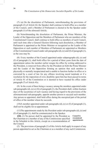 34
The Constitution of the Democratic Socialist Republic of Sri Lanka
(7) (a) On the dissolution of Parliament, notwithstanding the provisions of
paragraph (2) of Article 64, the Speaker shall continue to hold office as a member
of the Council, until a Member of Parliament is elected to be the Speaker under
paragraph (1) of the aforesaid Article;
(b) Notwithstanding the dissolution of Parliament, the Prime Minister, the
Leader of the Opposition and the Members of Parliament who are members of the
Constitutional Council, shall continue to hold office as members of such Council,
until such time after a General Election following such dissolution, a Member of
Parliament is appointed as the Prime Minister or recognized as the Leader of the
Opposition or such number of Members of Parliament are appointed as Members
of the Constitutional Council under sub-paragraphs (d), (e) and (f) of paragraph (1),
as the case may be.
(8) Every member of the Council appointed under subparagraphs (d), (e) and
(f) of paragraph (1), shall hold office for a period of three years from the date of
appointment unless the member earlier resigns his office by writing addressed to
the President, is removed from office by the President on both the Prime Minister
and the Leader of the Opposition forming an opinion that such member is
physically or mentally incapacitated and is unable to function further in office or is
convicted by a court of law for any offence involving moral turpitude or if a
resolution for the imposition of civic disability upon him has been passed in terms
of Article 81 of the Constitution or is deemed to have vacated his office under
paragraph (7) of Article 41e.
(9) In the event of there being a vacancy among the members appointed under
sub-paragraphs (d), (e) or (f)) of paragraph (1), the President shall, within fourteen
days of the occurrence of such vacancy and having regard to the provisions of the
aforementioned sub-paragraphs, appoint another person to succeed such member.
Any person so appointed, shall hold office during the unexpired part of the period
of office of the member whom he succeeds.
(10)A member appointed under sub-paragraphs (d), (e) or (f) of paragraph (1),
shall not be eligible for re-appointment.
(11)The appointments made by the President under sub-paragraphs (d), (e) and
(f) of paragraph (1), shall be communicated to the Speaker.
41B. (1) No person shall be appointed by the President as
the Chairman or a member of any of the Commissions specified
in the Schedule to this Article, except on a recommendation of
the Council.
Council to
recommend
appointments
(2) The provisions of paragraph (1) of this Article shall apply in respect of any
person appointed to act as the Chairman or as a member of any such Commission.
 