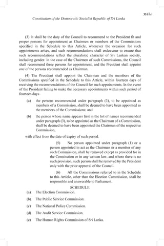 35The
Constitution of the Democratic Socialist Republic of Sri Lanka
(3) It shall be the duty of the Council to recommend to the President fit and
proper persons for appointment as Chairmen or members of the Commissions
specified in the Schedule to this Article, whenever the occasion for such
appointments arises, and such recommendations shall endeavour to ensure that
such recommendations reflect the pluralistic character of Sri Lankan society,
including gender. In the case of the Chairmen of such Commissions, the Council
shall recommend three persons for appointment, and the President shall appoint
one of the persons recommended as Chairman.
(4) The President shall appoint the Chairman and the members of the
Commissions specified in the Schedule to this Article, within fourteen days of
receiving the recommendations of the Council for such appointments. In the event
of the President failing to make the necessary appointments within such period of
fourteen days–
(a) the persons recommended under paragraph (3), to be appointed as
members of a Commission, shall be deemed to have been appointed as
the members of the Commissions; and
(b) the person whose name appears first in the list of names recommended
under paragraph (3), to be appointed as the Chairman of a Commission,
shall be deemed to have been appointed the Chairman of the respective
Commission,
with effect from the date of expiry of such period.
(5) No person appointed under paragraph (1) or a
person appointed to act as the Chairman or a member of any
such Commission, shall be removed except as provided for in
the Constitution or in any written law, and where there is no
such provision, such person shall be removed by the President
only with the prior approval of the Council.
(6) All the Commissions referred to in the Schedule
to this Article, other than the Election Commission, shall be
responsible and answerable to Parliament.
SCHEDULE
(a) The Election Commission.
(b) The Public Service Commission.
(c) The National Police Commission.
(d) The Audit Service Commission.
(e) The Human Rights Commission of Sri Lanka.
 
