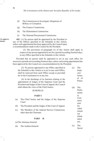 36
The Constitution of the Democratic Socialist Republic of Sri Lanka
(f) The Commission to Investigate Allegations of
Bribery or Corruption.
(g) The Finance Commission.
(h) The Delimitation Commission.
(i) The National Procurement Commission.
il to approve
tments
41C. (1) No person shall be appointed by the President to
any of the Offices specified in the Schedule to this Article,
unless such appointment has been approved by the Council upon
a recommendation made to the Council by the President.
(2) The provisions of paragraph (1) of this Article shall apply in
respect of any person appointed to act for a period exceeding fourteen days,
in any Office specified in the Schedule to this Article:
Provided that no person shall be appointed to act in any such office for
successive periods not exceeding fourteen days, unless such acting appointment has
been approved by the Council on a recommendation by the President.
(3) No person appointed to any Office specified in
the Schedule to this Article or to act in any such Office,
shall be removed from such Office except as provided
for in the Constitution or in any law.
(4) In the discharge of its function relating to the
appointment of Judges of the Supreme Court and the
President and Judges of the Court of Appeal, the Council
shall obtain the views of the Chief Justice.
SCHEDULE
PART I
(a) The Chief Justice and the Judges of the Supreme
Court.
(b) The President and the Judges of the Court of Appeal.
(c) The Members of the Judicial Service Commission,
other than the Chairman.
PART II
(a)The Attorney-General.
(b) The Auditor-General.
(c) The
Inspe
ctor-
Gener
al of
Police
.
(d) The
Parlia
menta
ry
Com
missi
oner
for
Admi
nistrat
ion
(Omb
udsm
an).
(e) The
Secret
 
