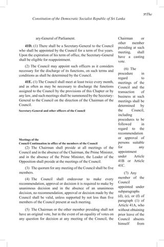 37The
Constitution of the Democratic Socialist Republic of Sri Lanka
ary-General of Parliament.
41D. (1) There shall be a Secretary-General to the Council
who shall be appointed by the Council for a term of five years.
Upon the expiration of his term of office, the Secretary-General
shall be eligible for reappointment.
(2) The Council may appoint such officers as it considers
necessary for the discharge of its functions, on such terms and
conditions as shall be determined by the Council.
41E. (1) The Council shall meet at least twice every month,
and as often as may be necessary to discharge the functions
assigned to the Council by the provisions of this Chapter or by
any law, and such meetings shall be summoned by the Secretary-
General to the Council on the direction of the Chairman of the
Council.
Secretary-General and other officers of the Council
Meetings of the
Council Continuation in office of the members of the Council
(2) The Chairman shall preside at all meetings of the
Council and in the absence of the Chairman, the Prime Minister,
and in the absence of the Prime Minister, the Leader of the
Opposition shall preside at the meetings of the Council.
(3) The quorum for any meeting of the Council shall be five
members.
(4) The Council shall endeavour to make every
recommendation, approval or decision it is required to make by
unanimous decision and in the absence of an unanimous
decision, no recommendation, approval or decision made by the
Council shall be valid, unless supported by not less than five
members of the Council present at such meeting.
(5) The Chairman or the other member presiding shall not
have an original vote, but in the event of an equality of votes on
any question for decision at any meeting of the Council, the
Chairman or
other member
presiding at such
meeting, shall
have a casting
vote.
(6) The
procedure in
regard to
meetings of the
Council and the
transaction of
business at such
meetings shall be
determined by
the Council,
including
procedures to be
followed in
regard to the
recommendation
or approval of
persons suitable
for any
appointment
under Article
41B or Article
41C.
(7) Any
member of the
Council
appointed under
subparagraphs
(d), (e), or (f) of
paragraph (1) of
Article 41A, who
without obtaining
prior leave of the
Council absents
himself from
 
