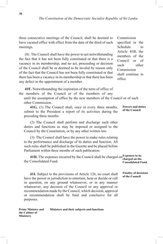 38
The Constitution of the Democratic Socialist Republic of Sri Lanka
three consecutive meetings of the Council, shall be deemed to
have vacated office with effect from the date of the third of such
meetings.
(8) The Council shall have the power to act notwithstanding
the fact that it has not been fully constituted or that there is a
vacancy in its membership, and no act, proceeding or decision
of the Council shall be or deemed to be invalid by reason only
of the fact that the Council has not been fully constituted or that
there has been a vacancy in its membership or that there has been
any defect in the appointment of a member.
41F. Notwithstanding the expiration of the term of office of
the members of the Council or of the members of any
Commission
specified in the
Schedule to
Article 41B, the
members of the
Council or of
such other
Commission
shall continue in
office
until the assumption of office by the new members of the Council or of such
other Commission.
41G. (1) The Council shall, once in every three months,
submit to the President a report of its activities during the
preceding three months.
(2) The Council shall perform and discharge such other
duties and functions as may be imposed or assigned to the
Council by the Constitution, or by any other written law.
(3) The Council shall have the power to make rules relating
to the performance and discharge of its duties and function. All
such rules shall be published in the Gazette and be placed before
Parliament within three months of such publication.
41H. The expenses incurred by the Council shall be charged on
the Consolidated Fund.
41I. Subject to the provisions of Article 126, no court shall
have the power or jurisdiction to entertain, hear or decide or call
in question, on any ground whatsoever, or in any manner
whatsoever, any decision of the Council or any approval or
recommendation made by the Council, which decision, approval
or recommendation shall be final and conclusive for all
purposes.
Powers and duties
of the Council
Expenses to be
charged on the
Consolidated Fund
Finality of decisions
of the Council
Prime Minister and
the Cabinet of
Ministers
Ministers and their subjects and functions
 