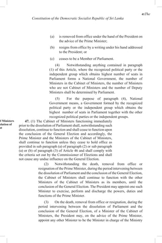 41The
Constitution of the Democratic Socialist Republic of Sri Lanka
(a) is removed from office under the hand of the President on
the advice of the Prime Minister;
(b) resigns from office by a writing under his hand addressed
to the President; or
(c) ceases to be a Member of Parliament.
(4) Notwithstanding anything contained in paragraph
(1) of this Article, where the recognized political party or the
independent group which obtains highest number of seats in
Parliament forms a National Government, the number of
Ministers in the Cabinet of Ministers, the number of Ministers
who are not Cabinet of Ministers and the number of Deputy
Ministers shall be determined by Parliament.
(5) For the purpose of paragraph (4), National
Government means, a Government formed by the recognized
political party or the independent group which obtains the
highest number of seats in Parliament together with the other
recognized political parties or the independent groups.
of Ministers
olution of
nt
47. (1) The Cabinet of Ministers functioning immediately
prior to the dissolution of Parliament shall, notwithstanding such
dissolution, continue to function and shall cease to function upon
the conclusion of the General Election and accordingly, the
Prime Minister and the Ministers of the Cabinet of Ministers,
shall continue to function unless they cease to hold office as
provided in sub paragraph (a) of paragraph (2) or sub paragraph
(a) or (b) of paragraph (3) of Article 46 and shall comply with
the criteria set out by the Commissioner of Elections and shall
not cause any undue influence on the General Election.
(2) Notwithstanding the death, removal from office or
resignation of the Prime Minister, during the period intervening between
the dissolution of Parliament and the conclusion of the General Election,
the Cabinet of Ministers shall continue to function with the other
Ministers of the Cabinet of Ministers as its members, until the
conclusion of the General Election. The President may appoint one such
Minister to exercise, perform and discharge the powers, duties and
functions of the Prime Minister.
(3) On the death, removal from office or resignation, during the
period intervening between the dissolution of Parliament and the
conclusion of the General Election, of a Minister of the Cabinet of
Ministers, the President may, on the advice of the Prime Minister,
appoint any other Minister to be the Minister in charge of the Ministry
 