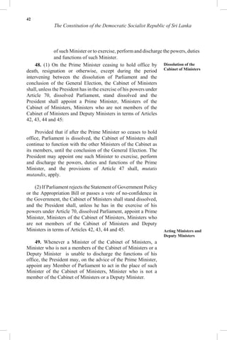 42
The Constitution of the Democratic Socialist Republic of Sri Lanka
of such Minister or to exercise, perform and discharge the powers, duties
and functions of such Minister.
48. (1) On the Prime Minister ceasing to hold office by
death, resignation or otherwise, except during the period
intervening between the dissolution of Parliament and the
conclusion of the General Election, the Cabinet of Ministers
shall, unless the President has in the exercise of his powers under
Article 70, dissolved Parliament, stand dissolved and the
President shall appoint a Prime Minister, Ministers of the
Cabinet of Ministers, Ministers who are not members of the
Cabinet of Ministers and Deputy Ministers in terms of Articles
42, 43, 44 and 45:
Provided that if after the Prime Minister so ceases to hold
office, Parliament is dissolved, the Cabinet of Ministers shall
continue to function with the other Ministers of the Cabinet as
its members, until the conclusion of the General Election. The
President may appoint one such Minister to exercise, perform
and discharge the powers, duties and functions of the Prime
Minister, and the provisions of Article 47 shall, mutatis
mutandis, apply.
(2) If Parliament rejects the Statement of Government Policy
or the Appropriation Bill or passes a vote of no-confidence in
the Government, the Cabinet of Ministers shall stand dissolved,
and the President shall, unless he has in the exercise of his
powers under Article 70, dissolved Parliament, appoint a Prime
Minister, Ministers of the Cabinet of Ministers, Ministers who
are not members of the Cabinet of Ministers and Deputy
Ministers in terms of Articles 42, 43, 44 and 45.
49. Whenever a Minister of the Cabinet of Ministers, a
Minister who is not a members of the Cabinet of Ministers or a
Deputy Minister is unable to discharge the functions of his
office, the President may, on the advice of the Prime Minister,
appoint any Member of Parliament to act in the place of such
Minister of the Cabinet of Ministers, Minister who is not a
member of the Cabinet of Ministers or a Deputy Minister.
Dissolution of the
Cabinet of Ministers
Acting Ministers and
Deputy Ministers
 