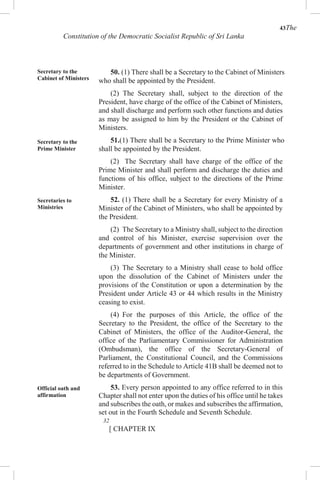 43The
Constitution of the Democratic Socialist Republic of Sri Lanka
Secretary to the
Cabinet of Ministers
Secretary to the
Prime Minister
Secretaries to
Ministries
Official oath and
affirmation
50. (1) There shall be a Secretary to the Cabinet of Ministers
who shall be appointed by the President.
(2) The Secretary shall, subject to the direction of the
President, have charge of the office of the Cabinet of Ministers,
and shall discharge and perform such other functions and duties
as may be assigned to him by the President or the Cabinet of
Ministers.
51.(1) There shall be a Secretary to the Prime Minister who
shall be appointed by the President.
(2) The Secretary shall have charge of the office of the
Prime Minister and shall perform and discharge the duties and
functions of his office, subject to the directions of the Prime
Minister.
52. (1) There shall be a Secretary for every Ministry of a
Minister of the Cabinet of Ministers, who shall be appointed by
the President.
(2) The Secretary to a Ministry shall, subject to the direction
and control of his Minister, exercise supervision over the
departments of government and other institutions in charge of
the Minister.
(3) The Secretary to a Ministry shall cease to hold office
upon the dissolution of the Cabinet of Ministers under the
provisions of the Constitution or upon a determination by the
President under Article 43 or 44 which results in the Ministry
ceasing to exist.
(4) For the purposes of this Article, the office of the
Secretary to the President, the office of the Secretary to the
Cabinet of Ministers, the office of the Auditor-General, the
office of the Parliamentary Commissioner for Administration
(Ombudsman), the office of the Secretary-General of
Parliament, the Constitutional Council, and the Commissions
referred to in the Schedule to Article 41B shall be deemed not to
be departments of Government.
53. Every person appointed to any office referred to in this
Chapter shall not enter upon the duties of his office until he takes
and subscribes the oath, or makes and subscribes the affirmation,
set out in the Fourth Schedule and Seventh Schedule.
32
[ CHAPTER IX
 