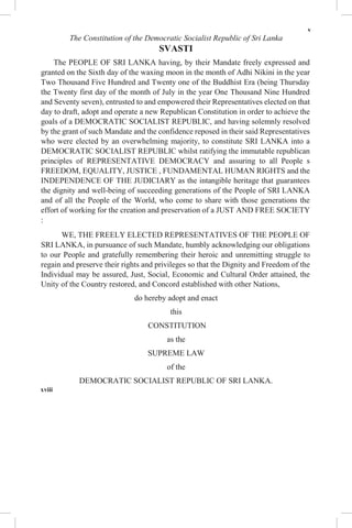 v
The Constitution of the Democratic Socialist Republic of Sri Lanka
SVASTI
The PEOPLE OF SRI LANKA having, by their Mandate freely expressed and
granted on the Sixth day of the waxing moon in the month of Adhi Nikini in the year
Two Thousand Five Hundred and Twenty one of the Buddhist Era (being Thursday
the Twenty first day of the month of July in the year One Thousand Nine Hundred
and Seventy seven), entrusted to and empowered their Representatives elected on that
day to draft, adopt and operate a new Republican Constitution in order to achieve the
goals of a DEMOCRATIC SOCIALIST REPUBLIC, and having solemnly resolved
by the grant of such Mandate and the confidence reposed in their said Representatives
who were elected by an overwhelming majority, to constitute SRI LANKA into a
DEMOCRATIC SOCIALIST REPUBLIC whilst ratifying the immutable republican
principles of REPRESENTATIVE DEMOCRACY and assuring to all People s
FREEDOM, EQUALITY, JUSTICE , FUNDAMENTAL HUMAN RIGHTS and the
INDEPENDENCE OF THE JUDICIARY as the intangible heritage that guarantees
the dignity and well-being of succeeding generations of the People of SRI LANKA
and of all the People of the World, who come to share with those generations the
effort of working for the creation and preservation of a JUST AND FREE SOCIETY
:
WE, THE FREELY ELECTED REPRESENTATIVES OF THE PEOPLE OF
SRI LANKA, in pursuance of such Mandate, humbly acknowledging our obligations
to our People and gratefully remembering their heroic and unremitting struggle to
regain and preserve their rights and privileges so that the Dignity and Freedom of the
Individual may be assured, Just, Social, Economic and Cultural Order attained, the
Unity of the Country restored, and Concord established with other Nations,
do hereby adopt and enact
this
CONSTITUTION
as the
SUPREME LAW
of the
DEMOCRATIC SOCIALIST REPUBLIC OF SRI LANKA.
xviii
 