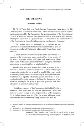 44
The Constitution of the Democratic Socialist Republic of Sri Lanka
THE EXECUTIVE
The Public Service
54. 33
[ (1) There shall be a Public Service Commission Public Service (in this
Chapter referred to as the “Commission”) which shall Commission consist of nine
members appointed by the President on the recommendation of the Constitutional
Council, of whom not less than three members shall be persons who have had over
fifteen years experience as a public officer. The President on the recommendation
of the Constitutional Council shall appoint one member as its Chairman.]
(2) No person shall be appointed as a member of the
Commission or continue to hold office as such member if he is or
becomes a member of Parliament, a Provincial Council or a local
authority.
(3) Every person who immediately before his appointment as a
member of the Commission was a public officer in the service of
the State or a judicial officer, shall, upon such appointment taking
effect ceases to hold such office and shall be ineligible for further
appointment as a public officer or a judicial officer:
provided that any such person shall, until he ceases to be a
member of the Public Service Commission, or while continuing to
be a member, attains the age at which he would, if he were a public
officer or a judicial officer, as the case may be, be required to retire,
be deemed to be a public officer or a judicial officer and to hold a
pensionable office in the service of the State, for the purpose of any
provision relating to the grant of pensions, gratuities and other
allowances in respect of such service.
34
[ (4) Every member of the Commission shall hold office for a
period of three years from the date of appointment, unless the
member becomes subject to any disqualification under paragraph
(2) or earlier resigns from his office by writing addressed to the
President or is removed from office by the President with the
32 - original Chapter IX repealed and substituted by the Seventeenth Amendment to the Constitution
Sec.4
33 - Substituted by the Nineteenth Amendment to the Constitution Sec.10
34 - Substituted by the Nineteenth Amendment to the Constitution Sec.10
approval of the Constitutional Council or is convicted by a court
of law of any offence involving moral turpitude or if a resolution
 