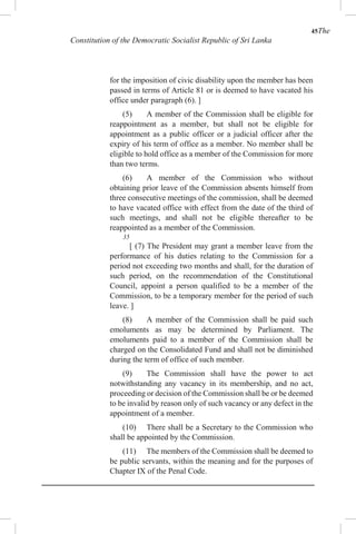 45The
Constitution of the Democratic Socialist Republic of Sri Lanka
for the imposition of civic disability upon the member has been
passed in terms of Article 81 or is deemed to have vacated his
office under paragraph (6). ]
(5) A member of the Commission shall be eligible for
reappointment as a member, but shall not be eligible for
appointment as a public officer or a judicial officer after the
expiry of his term of office as a member. No member shall be
eligible to hold office as a member of the Commission for more
than two terms.
(6) A member of the Commission who without
obtaining prior leave of the Commission absents himself from
three consecutive meetings of the commission, shall be deemed
to have vacated office with effect from the date of the third of
such meetings, and shall not be eligible thereafter to be
reappointed as a member of the Commission.
35
[ (7) The President may grant a member leave from the
performance of his duties relating to the Commission for a
period not exceeding two months and shall, for the duration of
such period, on the recommendation of the Constitutional
Council, appoint a person qualified to be a member of the
Commission, to be a temporary member for the period of such
leave. ]
(8) A member of the Commission shall be paid such
emoluments as may be determined by Parliament. The
emoluments paid to a member of the Commission shall be
charged on the Consolidated Fund and shall not be diminished
during the term of office of such member.
(9) The Commission shall have the power to act
notwithstanding any vacancy in its membership, and no act,
proceeding or decision of the Commission shall be or be deemed
to be invalid by reason only of such vacancy or any defect in the
appointment of a member.
(10) There shall be a Secretary to the Commission who
shall be appointed by the Commission.
(11) The members of the Commission shall be deemed to
be public servants, within the meaning and for the purposes of
Chapter IX of the Penal Code.
 