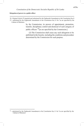 47The
Constitution of the Democratic Socialist Republic of Sri Lanka
Delegation of powers to a public officer
36 - Original Article 55 repealed and substituted by the Eighteenth Amendment to the Constitution Sec.8
37 - substituted by the Eighteenth Amendment to the Constitution Sec.11 for "as are specified by the
Cabinet of Ministers
by the Commission, its powers of appointment, promotion,
transfer, disciplinary control and dismissal of such category of
public officers 10
[as are specified by the Commission.]
(2) The Commission shall cause any such delegation to be
published in the Gazette, including the conditions and procedure
determined by the Commission for such purpose.
10
- substituted by the Eighteenth Amendment to the Constitution Sec.11 for "as are specified by the
Cabinet of Ministers
 