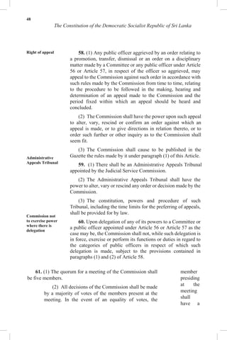 48
The Constitution of the Democratic Socialist Republic of Sri Lanka
Right of appeal
Administrative
Appeals Tribunal
Commission not
to exercise power
where there is
delegation
58. (1) Any public officer aggrieved by an order relating to
a promotion, transfer, dismissal or an order on a disciplinary
matter made by a Committee or any public officer under Article
56 or Article 57, in respect of the officer so aggrieved, may
appeal to the Commission against such order in accordance with
such rules made by the Commission from time to time, relating
to the procedure to be followed in the making, hearing and
determination of an appeal made to the Commission and the
period fixed within which an appeal should be heard and
concluded.
(2) The Commission shall have the power upon such appeal
to alter, vary, rescind or confirm an order against which an
appeal is made, or to give directions in relation thereto, or to
order such further or other inquiry as to the Commission shall
seem fit.
(3) The Commission shall cause to be published in the
Gazette the rules made by it under paragraph (1) of this Article.
59. (1) There shall be an Administrative Appeals Tribunal
appointed by the Judicial Service Commission.
(2) The Administrative Appeals Tribunal shall have the
power to alter, vary or rescind any order or decision made by the
Commission.
(3) The constitution, powers and procedure of such
Tribunal, including the time limits for the preferring of appeals,
shall be provided for by law.
60. Upon delegation of any of its powers to a Committee or
a public officer appointed under Article 56 or Article 57 as the
case may be, the Commission shall not, while such delegation is
in force, exercise or perform its functions or duties in regard to
the categories of public officers in respect of which such
delegation is made, subject to the provisions contained in
paragraphs (1) and (2) of Article 58.
61. (1) The quorum for a meeting of the Commission shall
be five members.
(2) All decisions of the Commission shall be made
by a majority of votes of the members present at the
meeting. In the event of an equality of votes, the
member
presiding
at the
meeting
shall
have a
 