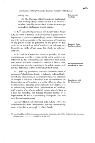 49The
Constitution of the Democratic Socialist Republic of Sri Lanka
casting vote.
(3) The Chairman of the Commission shall preside
at all meetings of the Commission and in his absence, a
member elected by the members present from amongst
themselves, shall preside at such meeting.
61A. 39
[Subject to the provisions of Article 59 and of Article
126], no court or tribunal shall have power or jurisdiction to
inquire into, or pronounce upon or in any manner call in question
any order or decision made by the Commission, a Committee,
or any public officer, in pursuance of any power or duty
conferred or imposed on such Commission, or delegated to a
Committee or public officer, under this Chapter or under any
other law.
61B. Until the Commission otherwise provides, all rules,
regulations and procedures relating to the public service as are
in force on the date of the coming into operation of this Chapter,
shall, mutatis mutandis, be deemed to continue in force as rules,
regulations and procedures relating to the public service, as if
they had been made or provided for under this Chapter.
61C. (1) Every person who, otherwise than in the course of
such person’s lawful duty, directly or indirectly by himself or by
or with any other person, in any manner whatsoever influences
or attempts to influence or interferes with any decision of the
Commission, or a Committee or a public officer to whom the
Commission has delegated any power under this Chapter, or to
so influence any member of the Commission or a Committee,
shall be guilty of an offence and shall on conviction be liable to
a fine not exceeding one hundred thousand Rupees or to
imprisonment for a term not exceeding seven years, or to both
such fine and imprisonment.
(2) Every High Court established under Article 154P of the
Constitution shall have jurisdiction to hear and determine any
matter referred to in paragraph (1) of this Article.
Procedure at
meetings
Immunity from
legal proceedings
Savings of rules and
regulations in force
Interference with
the Commission
39 - substituted by the Nineteenth Amendment to the Constitution Sec.13 for "Subject to the provisions
of paragraphs (1), (2), (3), (4) and (5) of Article 126,
 