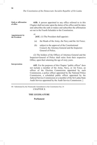 50
The Constitution of the Democratic Socialist Republic of Sri Lanka
Oath or affirmation
of office
Appointments by
the President
Interpretation
61D. A person appointed to any office referred to in this
Chapter shall not enter upon the duties of his office until he takes
and subscribes the oath or makes and subscribes the affirmation
set out in the Fourth Schedule to the Constitution.
40
[61E. (1) The President shall appoint:-
(a) the Heads of the Army, the Navy and the Air Force;
(b) subject to the approval of the Constitutional
Council, the Attorney-General and the Inspector-
General of Police,
(2) The holders of the Offices of Attorney-General and the
Inspector-General of Police shall retire from their respective
Office, upon their attaining the age of sixty years.
61F. For the purposes of this Chapter “public officer” does
not include a member of the Army, Navy, or Air Force, an
officer of the Election Commission appointed by such
Commission, a police officer appointed by the National Police
Commission, a scheduled public officer appointed by the
Judicial Service Commission or a member of the Sri Lanka State
Audit Service appointed by the Audit Service Commission. ]
40 - Substituted by the Nineteenth Amendment to the Constitution Sec.14
CHAPTER X
THE LEGISLATURE
Parliament
 