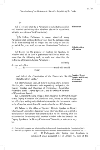 51The
Constitution of the Democratic Socialist Republic of Sri Lanka
41
62. [(1) There shall be a Parliament which shall consist of
two hundred and twenty-five Members elected in accordance
with the provisions of the Constitution].
42
[(2) Unless Parliament is sooner dissolved, every
Parliament shall continue for five years from the date appointed
for its first meeting and no longer, and the expiry of the said
period of five years shall operate as a dissolution of Parliament.
]
63. Except for the purpose of electing the Speaker, no
Member shall sit or vote in parliament until he has taken and
subscribed the following oath, or made and subscribed the
following affirmation, before Parliament :–
solemnly
declare and affirm
“I …… do ––––––––––––––––––––––––– that I will uphold
swear
and defend the Constitution of the Democratic Socialist
Republic of Sri Lanka.”
64. (1) Parliament shall, at its first meeting after a General
Election, elect three Members to be respectively the Speaker, the
Deputy Speaker and Chairman of Committees (hereinafter
referred to as the “Deputy Speaker”) and the Deputy Chairman
of Committees thereof.
Parliament
Official oath or
affirmation
Speaker, Deputy
Speaker and Deputy
Chairman of
Committees
(2) A member holding office as the Speaker or the Deputy Speaker
or the Deputy Chairman of Committees shall, unless he earlier resigns
his office by a writing under his hand addressed to the President or ceases
to be a Member, vacate his office on the dissolution of Parliament.
(3) Whenever the office of Speaker, Deputy Speaker or Deputy
Chairman of Committees becomes vacant otherwise than as a result of a
dissolution of Parliament, Parliament shall at its first meeting after the
occurrence of the vacancy elect another Member to be the Speaker, the
Deputy Speaker or the Deputy Chairman of Committees, as the case may
be.
41 - Article 62(1) repealed and substituted by the Fourteenth Amendment to the Constitution Sec.3.
42 - Article 62(2) repealed and substituted by the Nineteenth Amendment to the Constitution Sec.15
(4) If Parliament, after having been dissolved, is
summoned under paragraph (7) of Article 70, each of the
 