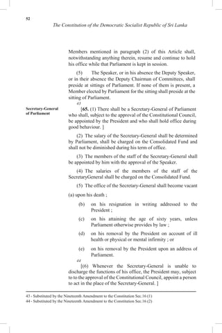 52
The Constitution of the Democratic Socialist Republic of Sri Lanka
Members mentioned in paragraph (2) of this Article shall,
notwithstanding anything therein, resume and continue to hold
his office while that Parliament is kept in session.
(5) The Speaker, or in his absence the Deputy Speaker,
or in their absence the Deputy Chairman of Committees, shall
preside at sittings of Parliament. If none of them is present, a
Member elected by Parliament for the sitting shall preside at the
sitting of Parliament.
43
Secretary-General
of Parliament
[65. (1) There shall be a Secretary-General of Parliament
who shall, subject to the approval of the Constitutional Council,
be appointed by the President and who shall hold office during
good behaviour. ]
(2) The salary of the Secretary-General shall be determined
by Parliament, shall be charged on the Consolidated Fund and
shall not be diminished during his term of office.
(3) The members of the staff of the Secretary-General shall
be appointed by him with the approval of the Speaker.
(4) The salaries of the members of the staff of the
SecretaryGeneral shall be charged on the Consolidated Fund.
(5) The office of the Secretary-General shall become vacant
(a) upon his death ;
(b) on his resignation in writing addressed to the
President ;
(c) on his attaining the age of sixty years, unless
Parliament otherwise provides by law ;
(d) on his removal by the President on account of ill
health or physical or mental infirmity ; or
(e) on his removal by the President upon an address of
Parliament.
44
[(6) Whenever the Secretary-General is unable to
discharge the functions of his office, the President may, subject
to to the approval of the Constitutional Council, appoint a person
to act in the place of the Secretary-General. ]
43 - Substituted by the Nineteenth Amendment to the Constitution Sec.16 (1)
44 - Substituted by the Nineteenth Amendment to the Constitution Sec.16 (2)
 