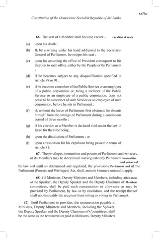 53The
Constitution of the Democratic Socialist Republic of Sri Lanka
66. The seat of a Member shall become vacant – vacation of seats
(a) upon his death ;
(b) If, by a writing under his hand addressed to the Secretary-
General of Parliament, he resigns his seat ;
(c) upon his assuming the office of President consequent to his
election to such office, either by the People or by Parliament
;
(d) if he becomes subject to any disqualification specified in
Article 89 or 91 ;
(e) if he becomes a member of the Public Service or an employee
of a public corporation or, being a member of the Public
Service or an employee of a public corporation, does not
cease to be a member of such Service or an employee of such
corporation, before he sits in Parliament ;
(f) if, without the leave of Parliament first obtained, he absents
himself from the sittings of Parliament during a continuous
period of three months ;
(g) if his election as a Member is declared void under the law in
force for the time being ;
(h) upon the dissolution of Parliament ; or
(i) upon a resolution for his expulsion being passed in terms of
Article 81.
67. The privileges, immunities and powers of Parliament and Privileges,
of its Members may be determined and regulated by Parliament immunities
and powers of
by law and until so determined and regulated, the provisions Parliament and of the
Parliament (Powers and Privileges) Act, shall, mutatis Members mutandis, apply.
68. (1) Ministers, Deputy Ministers and Members, including Allowances
of the Speaker, the Deputy Speaker and the Deputy Chairman of Members
committees, shall be paid such remuneration or allowance as may be
provided by Parliament, by law or by resolution, and the receipt thereof
shall not disqualify the recipient from sitting or voting in Parliament.
(2) Until Parliament so provides, the remuneration payable to
Ministers, Deputy Ministers and Members, including the Speaker,
the Deputy Speaker and the Deputy Chairman of Committees, shall
be the same as the remuneration paid to Ministers, Deputy Ministers
 