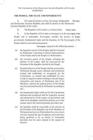 The Constitution of the Democratic Socialist Republic of Sri Lanka
CHAPTER I
THE PEOPLE, THE STATE AND SOVEREIGNTY
1. Sri Lanka (Ceylon) is a Free, Sovereign, Independent The State.
and Democratic Socialist Republic and shall be known as the Democratic
Socialist Republic of Sri Lanka.
2. The Republic of Sri Lanka is a Unitary State. Unitary State.
3. In the Republic of Sri Lanka sovereignty is in the Sovereignty of the
People and is inalienable. Sovereignty includes the powers of People.
government, fundamental rights and the franchise. 4. The Sovereignty of the
People shall be exercised and Exercise of
Sovereignty. enjoyed in the following manner :–
(a) the legislative power of the People shall be exercised
by Parliament, consisting of elected representatives
of the People and by the People at a Referendum ;
(b) the executive power of the People, including the
defence of Sri Lanka, shall be exercised by the
President of the Republic elected by the People ;
(c) the judicial power of the People shall be exercised by
Parliament through courts, tribunals and institutions
created and established, or recognized, by the
Constitution, or created and established by law,
except in regard to matters relating to the privileges,
immunities and powers of Parliament and of its
Members, wherein the judicial power of the People
may be exercised directly by Parliament according to
law ;
(d) the fundamental rights which are by the Constitution
declared and recognized shall be respected, secured
and advanced by all the organs of government and
shall not be abridged, restricted or denied, save in the
manner and to the extent hereinafter provided; and
(e) the franchise shall be exercisable at the election of
the President of the Republic and of the Members of
Parliament and at every Referendum by every citizen
who has attained the age of eighteen years and who,
being qualified to be an elector as hereinafter
provided, has his name entered in the register of
electors.
 