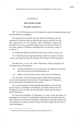 55The
Constitution of the Democratic Socialist Republic of Sri Lanka
CHAPTER XI
THE LEGISLATURE
Procedure and Powers
70. 11
[ (1) The President may by Proclamation, summon, Sessions of prorogue and
dissolve Parliament: Parliament
Provided that the President shall not dissolve Parliament until the
expiration of a period of not less than four years and six months from the
date appointed for its first meeting, unless Parliament requests the
President to do so by a resolution passed by not less than two-thirds of
the whole number of Members (including those not present), voting in
its favour .]
(2) Parliament shall be summoned to meet once at least in every year.
(3) A Proclamation proroguing Parliament shall fix a date for the next
session, not being more than two months after the date of the Proclamation
:
Provided that at any time while Parliament stands prorogued the
President may by Proclamation –
(i) summon Parliament for an earlier date, not being less than three
days from the date of such Proclamation, or
(ii) subject to the provisions of this Article, dissolve Parliament.
(4) All matters which, having been duly brought before Parliament,
have not been disposed of at the time of the prorogation of Parliament,
may be proceeded with during the next session.
(5) (a) A Proclamation dissolving Parliament shall fix a date or dates
for the election of Members of Parliament, and shall summon the new
Parliament to meet on a date not later than three months after the date of
such Proclamation.
(b) Upon the dissolution of Parliament by virtue of the provisions of
paragraph (2) of Article 62, the President shall forthwith by Proclamation fix a
date or dates for the election of Members of Parliament, and shall summon the
new Parliament to meet on a date not later than three months after the date of
such Proclamation.
11
- Substituted by the Nineteenth Amendment to the Constitution Sec.17
 