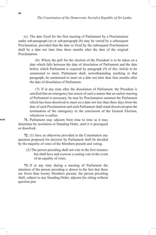 56
The Constitution of the Democratic Socialist Republic of Sri Lanka
(c) The date fixed for the first meeting of Parliament by a Proclamation
under sub-paragraph (a) or sub-paragraph (b) may be varied by a subsequent
Proclamation, provided that the date so fixed by the subsequent Proclamation
shall be a date not later than three months after the date of the original
Proclamation.
(6) Where the poll for the election of the President is to be taken on a
date which falls between the date of dissolution of Parliament and the date
before which Parliament is required by paragraph (5) of this Article to be
summoned to meet, Parliament shall, notwithstanding anything in that
paragraph, be summoned to meet on a date not later than four months after
the date of dissolution of Parliament.
(7) If at any time after the dissolution of Parliament, the President is
satisfied that an emergency has arisen of such a nature that an earlier meeting
of Parliament is necessary, he may by Proclamation summon the Parliament
which has been dissolved to meet on a date not less than three days from the
date of such Proclamation and such Parliament shall stand dissolved upon the
termination of the emergency or the conclusion of the General Election,
whichever is earlier.
ment 71. Parliament may adjourn from time to time as it may
determine by resolution or Standing Order, until it is prorogued
or dissolved.
72. (1) Save as otherwise provided in the Constitution any
question proposed for decision by Parliament shall be decided
by the majority of votes of the Members present and voting.
(2) The person presiding shall not vote in the first instance
but shall have and exercise a casting vote in the event
of an equality of votes.
73. If at any time during a meeting of Parliament the
attention of the person presiding is drawn to the fact that there
are fewer than twenty Members present, the person presiding
shall, subject to any Standing Order, adjourn the sitting without
question put.
 