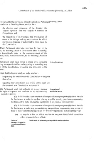 57The
Constitution of the Democratic Socialist Republic of Sri Lanka
(1) Subject to the provisions of the Constitution, Parliament
resolution or Standing Order provide for –
the election and retirement of the Speaker, the
Deputy Speaker and the Deputy Chairman of
Committees, and
the regulation of its business, the preservation of
order at its sittings and any other matter for which
provision is required or authorized to be so made by
the Constitution.
Until Parliament otherwise provides by law or by
on, the Standing Order of the National State Assembly,
e immediately prior to the commencement of the
ution, shall, mutatis mutandis, be the Standing Orders of
ent.
Parliament shall have power to make laws, including
ving retrospective effect and repealing or amending any
n of the Constitution, or adding any provision to the
ution :
vided that Parliament shall not make any law –
suspending the operation of the Constitution or any part
thereof, or
repealing the Constitution as a whole unless such law
also enacts a new Constitution to replace it.
(1) Parliament shall not abdicate or in any manner
its legislative power and shall not set up any authority
y legislative power.
Standing Orders
Legislative power
Delegation of
legislative power
(2) It shall not be a contravention of the provisions of paragraph (1) of this Article
for Parliament to make, in any law relating to public security, provision empowering
the President to make emergency regulations in accordance with such law.
(3) It shall not be a contravention of the provisions of paragraph (1) of this Article
for Parliament to make any law containing any provision empowering any person or
body to make subordinate legislation for prescribed purposes, including the power –
(a) to appoint a date on which any law or any part thereof shall come into
effect or cease to have effect ;
Duties of
AttorneyGeneral in
regard to published
Bills
Publication of Bills and passing of Bills and resolutions
 