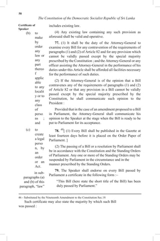 58
The Constitution of the Democratic Socialist Republic of Sri Lanka
Certificate of
Speaker
(b) to
make
by
order
any
law or
any
part
thereo
f
applic
able
to any
localit
y or to
any
class
of
perso
ns ;
and
(c) to
create
a legal
perso
n, by
an
order
or an
Act.
in sub-
paragraphs (a)
and (b) of this
paragraph, “law”
includes existing law.
(4) Any existing law containing any such provision as
aforesaid shall be valid and operative.
77. (1) It shall be the duty of the Attorney-General to
examine every Bill for any contravention of the requirements of
paragraphs (1) and (2) of Article 82 and for any provision which
cannot be validly passed except by the special majority
prescribed by the Constitution ; and the Attorney-General or any
officer assisting the Attorney-General in the performance of his
duties under this Article shall be afforded all facilities necessary
for the performance of such duties.
(2) If the Attorney-General is of the opinion that a Bill
contravenes any of the requirements of paragraphs (1) and (2)
of Article 82 or that any provision in a Bill cannot be validly
passed except by the special majority prescribed by the
Constitution, he shall communicate such opinion to the
President :
Provided that in the case of an amendment proposed to a Bill
in Parliament, the Attorney-General shall communicate his
opinion to the Speaker at the stage when the Bill is ready to be
put to Parliament for its acceptance.
78. 46
[ (1) Every Bill shall be published in the Gazette at
least fourteen days before it is placed on the Order Paper of
Parliament. ]
(2) The passing of a Bill or a resolution by Parliament shall
be in accordance with the Constitution and the Standing Orders
of Parliament. Any one or more of the Standing Orders may be
suspended by Parliament in the circumstance and in the
manner prescribed by the Standing Orders.
79. The Speaker shall endorse on every Bill passed by
Parliament a certificate in the following form :–
“This Bill (here state the short title of the Bill) has been
duly passed by Parliament.”
46 - Substituted by the Nineteenth Amendment to the Constitution Sec.18
Such certificate may also state the majority by which such Bill
was passed :
 