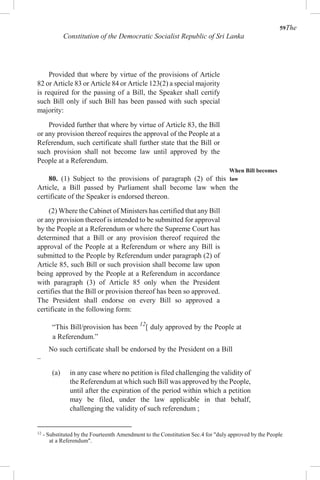 59The
Constitution of the Democratic Socialist Republic of Sri Lanka
Provided that where by virtue of the provisions of Article
82 or Article 83 or Article 84 or Article 123(2) a special majority
is required for the passing of a Bill, the Speaker shall certify
such Bill only if such Bill has been passed with such special
majority:
Provided further that where by virtue of Article 83, the Bill
or any provision thereof requires the approval of the People at a
Referendum, such certificate shall further state that the Bill or
such provision shall not become law until approved by the
People at a Referendum.
When Bill becomes
80. (1) Subject to the provisions of paragraph (2) of this law
Article, a Bill passed by Parliament shall become law when the
certificate of the Speaker is endorsed thereon.
(2) Where the Cabinet of Ministers has certified that any Bill
or any provision thereof is intended to be submitted for approval
by the People at a Referendum or where the Supreme Court has
determined that a Bill or any provision thereof required the
approval of the People at a Referendum or where any Bill is
submitted to the People by Referendum under paragraph (2) of
Article 85, such Bill or such provision shall become law upon
being approved by the People at a Referendum in accordance
with paragraph (3) of Article 85 only when the President
certifies that the Bill or provision thereof has been so approved.
The President shall endorse on every Bill so approved a
certificate in the following form:
“This Bill/provision has been 12
[ duly approved by the People at
a Referendum.”
No such certificate shall be endorsed by the President on a Bill
–
(a) in any case where no petition is filed challenging the validity of
the Referendum at which such Bill was approved by the People,
until after the expiration of the period within which a petition
may be filed, under the law applicable in that behalf,
challenging the validity of such referendum ;
12
- Substituted by the Fourteenth Amendment to the Constitution Sec.4 for "duly approved by the People
at a Referendum".
 