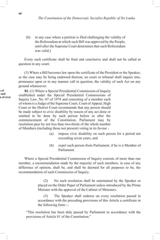 60
The Constitution of the Democratic Socialist Republic of Sri Lanka
(b) in any case where a petition is filed challenging the validity of
the Referendum at which such Bill was approved by the People,
until after the Supreme Court determines that such Referendum
was valid.]
Every such certificate shall be final and conclusive and shall not be called in
question in any court.
(3) Where a Bill becomes law upon the certificate of the President or the Speaker,
as the case may be being endorsed thereon, no court or tribunal shall inquire into,
pronounce upon or in any manner call in question, the validity of such Act on any
ground whatsoever.
n of
and
n of civic
81. (1) Where a Special Presidential Commission of Inquiry
established under the Special Presidential Commissions of
Inquiry Law, No. 07 of 1978 and consisting of a member each
of whom is a Judge of the Supreme Court, Court of Appeal, High
Court or the District Court recommends that any person should
be made subject to civic disability by reason of any act done or
omitted to be done by such person before or after the
commencement of the Constitution, Parliament may by
resolution pass by not less than two-thirds of the whole number
of Members (including those not present) voting in its favour -
(a) impose civic disability on such person for a period not
exceeding seven years, and
(b) expel such person from Parliament, if he is a Member of
Parliament.
Where a Special Presidential Commission of Inquiry consists of more than one
member, a recommendation made by the majority of such members, in case of any
difference of opinion, shall be, and shall be deemed for all purposes to be, the
recommendation of such Commission of Inquiry.
(2) No such resolution shall be entertained by the Speaker or
placed on the Order Paper of Parliament unless introduced by the Prime
Minister with the approval of the Cabinet of Ministers.
(3) The Speaker shall endorse on every resolution passed in
accordance with the preceding provisions of this Article a certificate in
the following form :–
“This resolution has been duly passed by Parliament in accordance with the
provisions of Article 81 of the Constitution.”
 