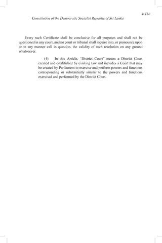 61The
Constitution of the Democratic Socialist Republic of Sri Lanka
Every such Certificate shall be conclusive for all purposes and shall not be
questioned in any court, and no court or tribunal shall inquire into, or pronounce upon
or in any manner call in question, the validity of such resolution on any ground
whatsoever.
(4) In this Article, “District Court” means a District Court
created and established by existing law and includes a Court that may
be created by Parliament to exercise and perform powers and functions
corresponding or substantially similar to the powers and functions
exercised and performed by the District Court.
 