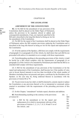 62
The Constitution of the Democratic Socialist Republic of Sri Lanka
CHAPTER XII
THE LEGISLATURE
AMENDMENT OF THE CONSTITUTION
ent or
the
ion must
sed
82. (1) No Bill for the amendment of any provision of the
Constitution shall be placed on the Order Paper of Parliament,
unless the provision to be repealed, altered or added, and
consequential amendments, if any, are expressly specified in the
Bill and is described in the long title thereof as being an Act for
the amendment of the Constitution.
(2) No Bill for the repeal of the Constitution shall be placed on the Order Paper
of Parliament unless the Bill contains provisions replacing the Constitution and is
described in the long title thereof as being an Act for the repeal and replacement of
the Constitution.
(3) If in the opinion of the Speaker, a Bill does not comply with the requirements
of paragraph (1) or paragraph (2) of this Article, he shall direct that such Bill be not
proceeded with unless it is amended so as to comply with those requirements.
(4) Notwithstanding anything in the preceding provisions of this Article, it shall
be lawful for a Bill which complies with the requirements of paragraph (1) or
paragraph (2) of this Article to be amended by Parliament provided that the Bill as so
amended shall comply with those requirements.
(5) A Bill for the amendment of any provision of the Constitution or for the
repeal and replacement of the Constitution, shall become law if the number of votes
cast in favour thereof amounts to not less than two-thirds of the whole number of
Members (including those not present) and upon a certificate by the President or the
Speaker, as the case may be, being endorsed thereon in accordance with the
provisions of Article 80 or 79.
(6) No provision in any law shall, or shall be deemed to, amend, repeal or replace
the Constitution or any provision thereof, or be so interpreted or construed, unless
enacted in accordance with the requirements of the preceding provisions of this
Article.
(7) In this Chapter, “amendment” includes repeal, alteration and addition.
83. Notwithstanding anything to the contrary in the provisions
of Article 82 –
(a) a Bill for the amendment or for the repeal and
replacement of or which is inconsistent with any of the
provisions of Articles 1, 2, 3, 6, 7, 8, 9, 10 and 11 or of
this Article ; and
(b) a
Bill
for
the
am
end
me
 