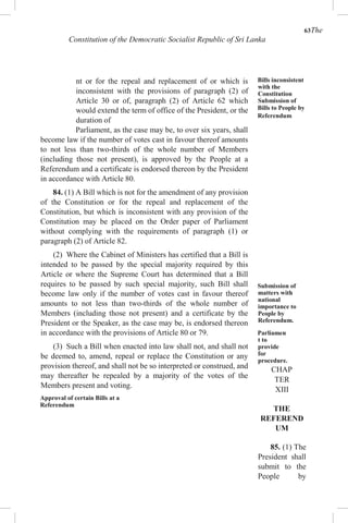 63The
Constitution of the Democratic Socialist Republic of Sri Lanka
nt or for the repeal and replacement of or which is
inconsistent with the provisions of paragraph (2) of
Article 30 or of, paragraph (2) of Article 62 which
would extend the term of office of the President, or the
duration of
Parliament, as the case may be, to over six years, shall
become law if the number of votes cast in favour thereof amounts
to not less than two-thirds of the whole number of Members
(including those not present), is approved by the People at a
Referendum and a certificate is endorsed thereon by the President
in accordance with Article 80.
84. (1) A Bill which is not for the amendment of any provision
of the Constitution or for the repeal and replacement of the
Constitution, but which is inconsistent with any provision of the
Constitution may be placed on the Order paper of Parliament
without complying with the requirements of paragraph (1) or
paragraph (2) of Article 82.
(2) Where the Cabinet of Ministers has certified that a Bill is
intended to be passed by the special majority required by this
Article or where the Supreme Court has determined that a Bill
requires to be passed by such special majority, such Bill shall
become law only if the number of votes cast in favour thereof
amounts to not less than two-thirds of the whole number of
Members (including those not present) and a certificate by the
President or the Speaker, as the case may be, is endorsed thereon
in accordance with the provisions of Article 80 or 79.
(3) Such a Bill when enacted into law shall not, and shall not
be deemed to, amend, repeal or replace the Constitution or any
provision thereof, and shall not be so interpreted or construed, and
may thereafter be repealed by a majority of the votes of the
Members present and voting.
Approval of certain Bills at a
Referendum
Bills inconsistent
with the
Constitution
Submission of
Bills to People by
Referendum
Submission of
matters with
national
importance to
People by
Referendum.
Parliamen
t to
provide
for
procedure.
CHAP
TER
XIII
THE
REFEREND
UM
85. (1) The
President shall
submit to the
People by
 