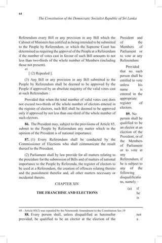 64
The Constitution of the Democratic Socialist Republic of Sri Lanka
Referendum every Bill or any provision in any Bill which the
Cabinet of Ministers has certified as being intended to be submitted
to the People by Referendum, or which the Supreme Court has
determined as requiring the approval of the People at a Referendum
if the number of votes cast in favour of such Bill amounts to not
less than two-thirds of the whole number of Members (including
those not present).
48
[ (2) Repealed ].
(3) Any Bill or any provision in any Bill submitted to the
People by Referendum shall be deemed to be approved by the
People if approved by an absolute majority of the valid votes cast
at such Referendum :
Provided that when the total number of valid votes cast does
not exceed two-thirds of the whole number of electors entered in
the register of electors, such Bill shall be deemed to be approved
only if approved by not less than one-third of the whole number of
such electors.
86. The President may, subject to the provisions of Article 85,
submit to the People by Referendum any matter which in the
opinion of the President is of national importance.
87. (1) Every Referendum shall be conducted by the
Commissioner of Elections who shall communicate the result
thereof to the President.
(2) Parliament shall by law provide for all matters relating to
the procedure for the submission of Bills and of matters of national
importance to the People by Referenda, the register of electors to
be used at a Referendum, the creation of offences relating thereto
and the punishment therefor and, all other matters necessary or
incidental thereto.
CHAPTER XIV
THE FRANCHISE AND ELECTIONS
88. Every person shall, unless disqualified as hereinafter
provided, be qualified to be an elector at the election of the
President and
of the
Members of
Parliament or
to vote at any
Referendum:
Provided
that no such
person shall be
entitled to vote
unless his
name is
entered in the
appropriate
register of
electors.
89. No
person shall be
qualified to be
an elector at an
election of the
President, or of
the Members
of Parliament
or to vote at
any
Referendum, if
he is subject to
any of the
following
disqualificatio
ns, namely –
(a) if
he
is
not
a
48 - Article 85(2) was repealed by the Nineteenth Amendment to the Constitution Sec.19
 