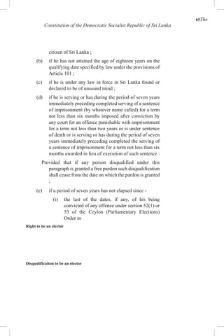 65The
Constitution of the Democratic Socialist Republic of Sri Lanka
citizen of Sri Lanka ;
(b) if he has not attained the age of eighteen years on the
qualifying date specified by law under the provisions of
Article 101 ;
(c) if he is under any law in force in Sri Lanka found or
declared to be of unsound mind ;
(d) if he is serving or has during the period of seven years
immediately preceding completed serving of a sentence
of imprisonment (by whatever name called) for a term
not less than six months imposed after conviction by
any court for an offence punishable with imprisonment
for a term not less than two years or is under sentence
of death or is serving or has during the period of seven
years immediately preceding completed the serving of
a sentence of imprisonment for a term not less than six
months awarded in lieu of execution of such sentence :
Provided that if any person disqualified under this
paragraph is granted a free pardon such disqualification
shall cease from the date on which the pardon is granted
;
(e) if a period of seven years has not elapsed since -
(i) the last of the dates, if any, of his being
convicted of any offence under section 52(1) or
53 of the Ceylon (Parliamentary Elections)
Order in
Right to be an elector
Disqualification to be an elector
 