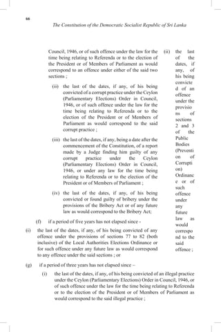 66
The Constitution of the Democratic Socialist Republic of Sri Lanka
Council, 1946, or of such offence under the law for the
time being relating to Referenda or to the election of
the President or of Members of Parliament as would
correspond to an offence under either of the said two
sections ;
(ii) the last of the dates, if any, of his being
convicted of a corrupt practice under the Ceylon
(Parliamentary Elections) Order in Council,
1946, or of such offence under the law for the
time being relating to Referenda or to the
election of the President or of Members of
Parliament as would correspond to the said
corrupt practice ;
(iii) the last of the dates, if any, being a date after the
commencement of the Constitution, of a report
made by a Judge finding him guilty of any
corrupt practice under the Ceylon
(Parliamentary Elections) Order in Council,
1946, or under any law for the time being
relating to Referenda or to the election of the
President or of Members of Parliament ;
(iv) the last of the dates, if any, of his being
convicted or found guilty of bribery under the
provisions of the Bribery Act or of any future
law as would correspond to the Bribery Act;
(f) if a period of five years has not elapsed since -
(i) the last of the dates, if any, of his being convicted of any
offence under the provisions of sections 77 to 82 (both
inclusive) of the Local Authorities Elections Ordinance or
for such offence under any future law as would correspond
to any offence under the said sections ; or
(ii) the last
of the
dates, if
any, of
his being
convicte
d of an
offence
under the
provisio
ns of
sections
2 and 3
of the
Public
Bodies
(Preventi
on of
Corrupti
on)
Ordinanc
e or of
such
offence
under
any
future
law as
would
correspo
nd to the
said
offence ;
(g) if a period of three years has not elapsed since –
(i) the last of the dates, if any, of his being convicted of an illegal practice
under the Ceylon (Parliamentary Elections) Order in Council, 1946, or
of such offence under the law for the time being relating to Referenda
or to the election of the President or of Members of Parliament as
would correspond to the said illegal practice ;
 