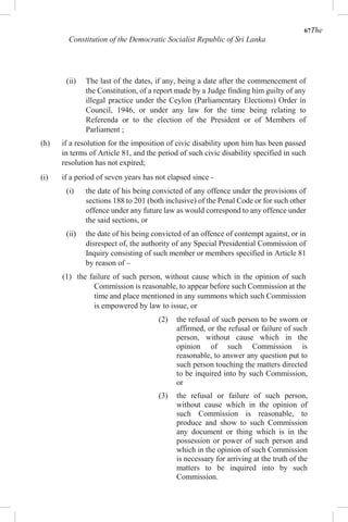 67The
Constitution of the Democratic Socialist Republic of Sri Lanka
(ii) The last of the dates, if any, being a date after the commencement of
the Constitution, of a report made by a Judge finding him guilty of any
illegal practice under the Ceylon (Parliamentary Elections) Order in
Council, 1946, or under any law for the time being relating to
Referenda or to the election of the President or of Members of
Parliament ;
(h) if a resolution for the imposition of civic disability upon him has been passed
in terms of Article 81, and the period of such civic disability specified in such
resolution has not expired;
(i) if a period of seven years has not elapsed since -
(i) the date of his being convicted of any offence under the provisions of
sections 188 to 201 (both inclusive) of the Penal Code or for such other
offence under any future law as would correspond to any offence under
the said sections, or
(ii) the date of his being convicted of an offence of contempt against, or in
disrespect of, the authority of any Special Presidential Commission of
Inquiry consisting of such member or members specified in Article 81
by reason of –
(1) the failure of such person, without cause which in the opinion of such
Commission is reasonable, to appear before such Commission at the
time and place mentioned in any summons which such Commission
is empowered by law to issue, or
(2) the refusal of such person to be sworn or
affirmed, or the refusal or failure of such
person, without cause which in the
opinion of such Commission is
reasonable, to answer any question put to
such person touching the matters directed
to be inquired into by such Commission,
or
(3) the refusal or failure of such person,
without cause which in the opinion of
such Commission is reasonable, to
produce and show to such Commission
any document or thing which is in the
possession or power of such person and
which in the opinion of such Commission
is necessary for arriving at the truth of the
matters to be inquired into by such
Commission.
 