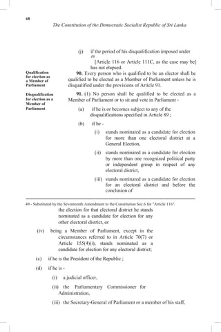 68
The Constitution of the Democratic Socialist Republic of Sri Lanka
(j) if the period of his disqualification imposed under
49
[Article 116 or Article 111C, as the case may be]
has not elapsed.
Qualification
for election as
a Member of
Parliament
Disqualification
for election as a
Member of
Parliament
90. Every person who is qualified to be an elector shall be
qualified to be elected as a Member of Parliament unless he is
disqualified under the provisions of Article 91.
91. (1) No person shall be qualified to be elected as a
Member of Parliament or to sit and vote in Parliament -
(a) if he is or becomes subject to any of the
disqualifications specified in Article 89 ;
(b) if he -
(i) stands nominated as a candidate for election
for more than one electoral district at a
General Election,
(ii) stands nominated as a candidate for election
by more than one recognized political party
or independent group in respect of any
electoral district,
(iii) stands nominated as a candidate for election
for an electoral district and before the
conclusion of
49 - Substituted by the Seventeenth Amendment to the Constitution Sec.6 for "Article 116".
the election for that electoral district he stands
nominated as a candidate for election for any
other electoral district, or
(iv) being a Member of Parliament, except in the
circumstances referred to in Article 70(7) or
Article 155(4)(i), stands nominated as a
candidate for election for any electoral district;
(c) if he is the President of the Republic ;
(d) if he is -
(i) a judicial officer,
(ii) the Parliamentary Commissioner for
Administration,
(iii) the Secretary-General of Parliament or a member of his staff,
 