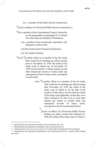 69The
Constitution of the Democratic Socialist Republic of Sri Lanka
(iv) a member of the Public Service Commission,
13
[(iva) a member of a Provincial Public Service Commission, ]
14
[(v) a member of the Constitutional Council, referred to
in sub-paragraph(e) of paragraph (1) of Article
41A other than any Member of Parliament;
(va) a member of any Commission specified in the
Schedule to Article 41B;
(vb) the Commissioner General of Elections;]
(vi) the Auditor-General,
15
[(vii) 16
[a public officer or a member of the Sri Lanka
State Audit Service holding any office] created
prior to November 18, 1970, the initial of the
salary scale of which was, on November 18,
1970, not less than Rs. 6,720 per annum, or such
other amount per annum as would, under any
subsequent revision of salary scales, correspond
to such initial,
(viii) 54
[a public officer or a member of the Sri Lanka
State Audit Service holding any office] created
after November 18, 1970, the initial of the
salary scale of which is, on the date of the
creation of that office, not less than the initial
of the salary scale applicable, on that date, to an
office referred to in item (vii) or such other
amount per annum as would, under any
subsequent revision of salary scales,
correspond to the first-mentioned initial,]
55
[(viiia) an officer of a Provincial Public Service
holding any office created after February 01,
1988, the initial of the salary scale of which is,
13
- Inserted by the Seventeenth Amendment to the Constitution Sec.7(1)
14
- Substituted by the Nineteenth Amendment to the Constitution Sec.20
15
- Substituted for (vii), (viii), (ix), (x) by Sec. (2) of the Ninth Amendment to the Constitution.
16
- Substituted by the Nineteenth Amendment to the Constitution Sec.20 for "a public officer holding
any office"
 