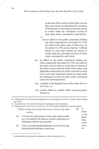 70
The Constitution of the Democratic Socialist Republic of Sri Lanka
on the date of the creation of that office, not less
than such amount as determined by resolution
of Parliament, or such other amount per annum
as would, under any subsequent revision of
such salary scales, correspond to such initial,]
56
[(ix) an officer in any public corporation holding
any office created prior to November 18, 1970,
the initial of the salary scale of which was, on
November 18, 1970, not less than Rs. 7,200 per
annum or such other amount per annum as
would, under any subsequent revision of salary
scales, correspond to such initial,
(x) an officer in any public corporation holding any
office created after November 18, 1970, the initial of
the salary scale of which is, on the date of creation of
that office, not less than the initial of the salary scale
applicable on that date to an office referred to in item
(ix) or such other amount per annum as would, under
any subsequent revision of salary scales, correspond
to the first mentioned initial,
(xi) a member of the Regular Force of the Army, Navy or
Air Force ; or
(xii) a police officer or a public officer exercising police
function ;]
54 - Substituted by the Nineteenth Amendment to the Constitution Sec.20 for "a public officer holding
any office"
55 - Inserted by Sec. 7(4) of the Seventeenth Amendment to the Constitution
56 - Substituted for (vii), (viii), (ix), (x) by Sec. (2) of the Ninth Amendment to the Constitution.
17
[(xiii) a citizen of Sri Lanka who is also a citizen of any other
country;
(e) if he has any such interest in any such contract made
by or on behalf of the State or a public corporation as
Parliament shall by law prescribe ;
(f) if he is an undischarged bankrupt or insolvent, having
been declared bankrupt or insolvent;
17
- Substituted by the Nineteenth Amendment to the Constitution Sec.20
(g) if
durin
g the
prece
ding
seven
years
he
 