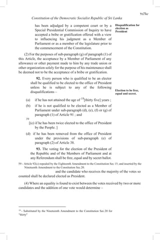 71The
Constitution of the Democratic Socialist Republic of Sri Lanka
has been adjudged by a competent court or by a
Special Presidential Commission of Inquiry to have
accepted a bribe or gratification offered with a view
to influencing his judgment as a Member of
Parliament or as a member of the legislature prior to
the commencement of the Constitution.
(2) For the purposes of sub-paragraph (g) of paragraph (1) of
this Article, the acceptance by a Member of Parliament of any
allowance or other payment made to him by any trade union or
other organization solely for the purpose of his maintenance shall
be deemed not to be the acceptance of a bribe or gratification.
92. Every person who is qualified to be an elector
shall be qualified to be elected to the office of President
unless he is subject to any of the following
disqualifications –
(a) if he has not attained the age of 18
[thirty five] years ;
(b) if he is not qualified to be elected as a Member of
Parliament under sub-paragraph (d), (e), (f) or (g) of
paragraph (1) of Article 91 ; and
59
[(c) if he has been twice elected to the office of President
by the People. ]
(d) if he has been removed from the office of President
under the provisions of sub-paragraph (e) of
paragraph (2) of Article 38.
93. The voting for the election of the President of
the Republic and of the Members of Parliament and at
any Referendum shall be free, equal and by secret ballot.
Disqualification for
election as
President
Election to be free,
equal and secret.
59 - Article 92(c) repealed by the Eighteenth Amendment to the Constitution Sec 15; and inserted by the
Nineteenth Amendment to the Constitution Sec.20.
and the candidate who receives the majority of the votes so
counted shall be declared elected as President.
(4) Where an equality is found to exist between the votes received by two or more
candidates and the addition of one vote would determine –
18
- Substituted by the Nineteenth Amendment to the Constitution Sec.20 for
"thirty"
 