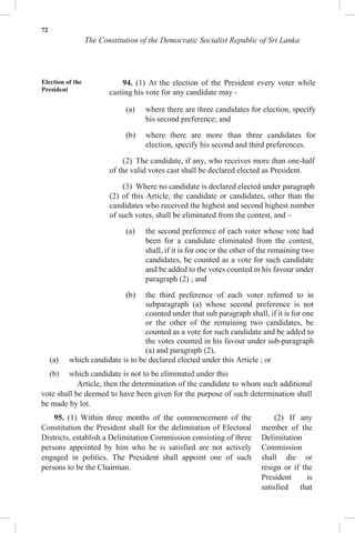 72
The Constitution of the Democratic Socialist Republic of Sri Lanka
(a) which candidate is to be declared elected under this Article ; or
(b) which candidate is not to be eliminated under this
Article, then the determination of the candidate to whom such additional
vote shall be deemed to have been given for the purpose of such determination shall
be made by lot.
95. (1) Within three months of the commencement of the
Constitution the President shall for the delimitation of Electoral
Districts, establish a Delimitation Commission consisting of three
persons appointed by him who he is satisfied are not actively
engaged in politics. The President shall appoint one of such
persons to be the Chairman.
(2) If any
member of the
Delimitation
Commission
shall die or
resign or if the
President is
satisfied that
Election of the
President
94. (1) At the election of the President every voter while
casting his vote for any candidate may -
(a) where there are three candidates for election, specify
his second preference; and
(b) where there are more than three candidates for
election, specify his second and third preferences.
(2) The candidate, if any, who receives more than one-half
of the valid votes cast shall be declared elected as President.
(3) Where no candidate is declared elected under paragraph
(2) of this Article, the candidate or candidates, other than the
candidates who received the highest and second highest number
of such votes, shall be eliminated from the contest, and –
(a) the second preference of each voter whose vote had
been for a candidate eliminated from the contest,
shall, if it is for one or the other of the remaining two
candidates, be counted as a vote for such candidate
and be added to the votes counted in his favour under
paragraph (2) ; and
(b) the third preference of each voter referred to in
subparagraph (a) whose second preference is not
counted under that sub paragraph shall, if it is for one
or the other of the remaining two candidates, be
counted as a vote for such candidate and be added to
the votes counted in his favour under sub-paragraph
(a) and paragraph (2),
 